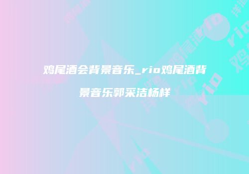 鸡尾酒会背景音乐_rio鸡尾酒背景音乐郭采洁杨样