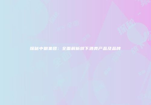 探秘中粮集团：全面解析旗下酒类产品及品牌