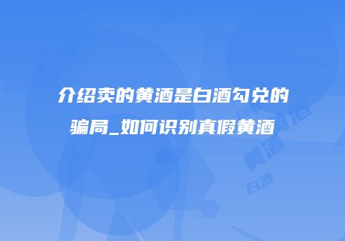 介绍卖的黄酒是白酒勾兑的骗局_如何识别真假黄酒