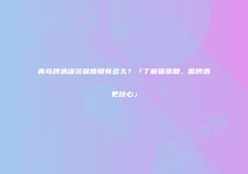 青岛啤酒罐装保质期有多久？「了解保质期，喝啤酒更放心」