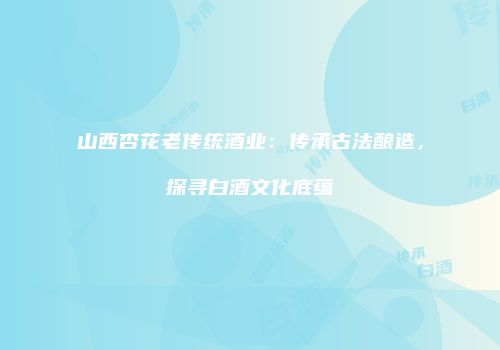 山西杏花老传统酒业：传承古法酿造，探寻白酒文化底蕴