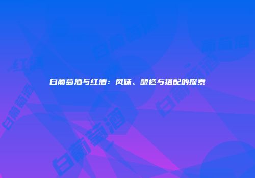 白葡萄酒与红酒：风味、酿造与搭配的探索