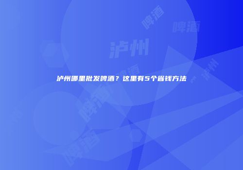 泸州哪里批发啤酒？这里有5个省钱方法