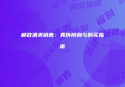 邮政酒类销售：真伪辨别与购买指南