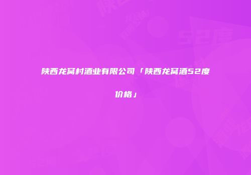陕西龙窝村酒业有限公司「陕西龙窝酒52度价格」