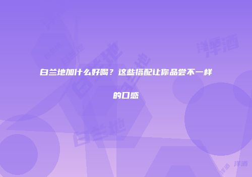 白兰地加什么好喝？这些搭配让你品尝不一样的口感