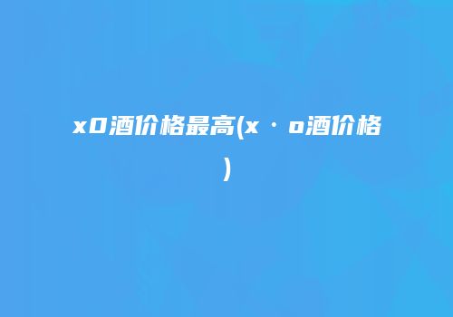 x0酒价格最高(x·o酒价格)