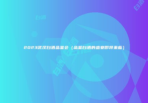 2023武汉白酒品鉴会（品鉴白酒的盛宴即将来临）
