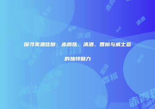 探寻美酒佳酿：赤霞珠、清酒、香槟与威士忌的独特魅力