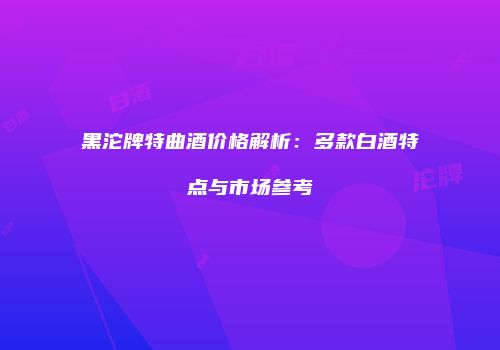 黑沱牌特曲酒价格解析：多款白酒特点与市场参考