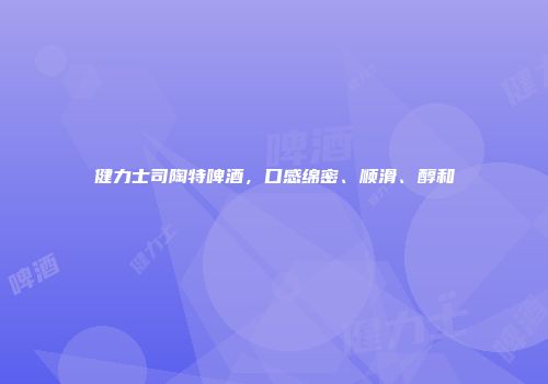 健力士司陶特啤酒，口感绵密、顺滑、醇和