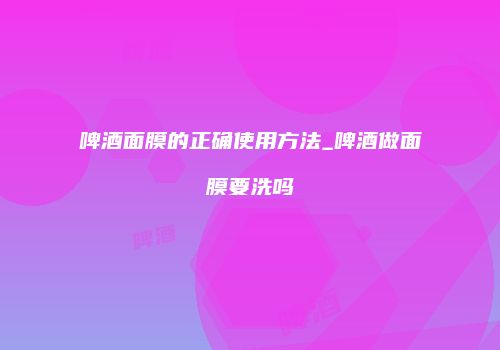 啤酒面膜的正确使用方法_啤酒做面膜要洗吗