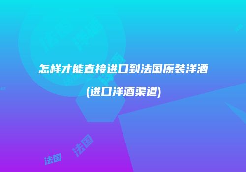 怎样才能直接进口到法国原装洋酒(进口洋酒渠道)