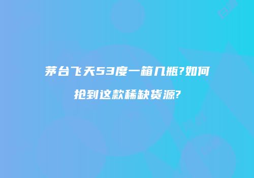 茅台飞天53度一箱几瓶?如何抢到这款稀缺货源?