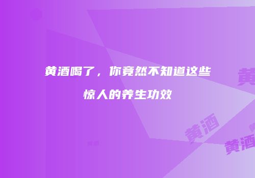 黄酒喝了，你竟然不知道这些惊人的养生功效