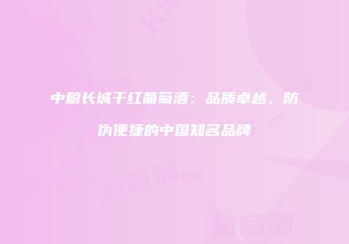 中粮长城干红葡萄酒：品质卓越，防伪便捷的中国知名品牌