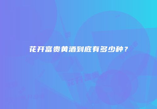 花开富贵黄酒到底有多少种？