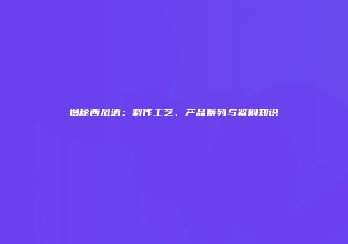 揭秘西凤酒：制作工艺、产品系列与鉴别知识