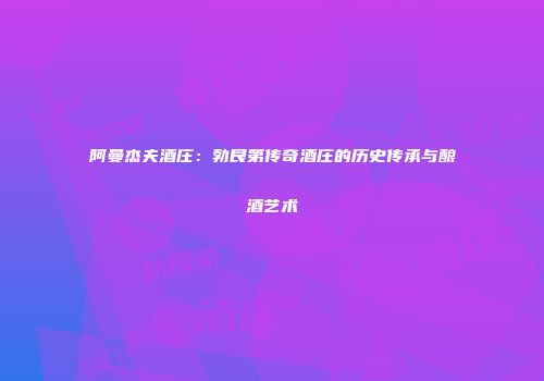 阿曼杰夫酒庄：勃艮第传奇酒庄的历史传承与酿酒艺术