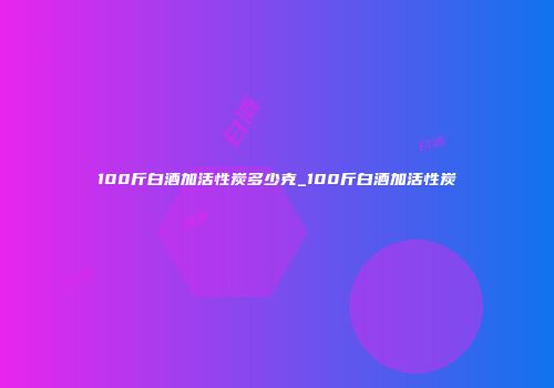 100斤白酒加活性炭多少克_100斤白酒加活性炭