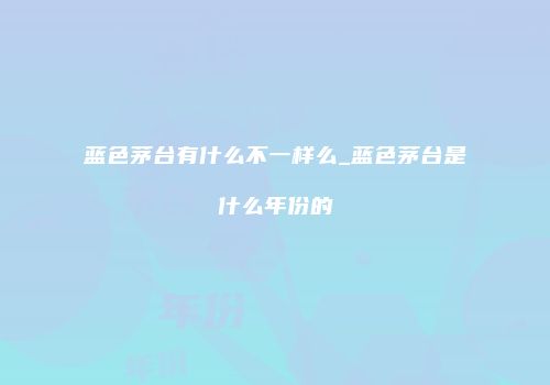 蓝色茅台有什么不一样么_蓝色茅台是什么年份的