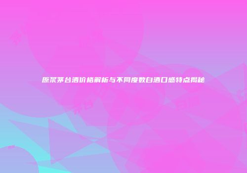 原浆茅台酒价格解析与不同度数白酒口感特点揭秘