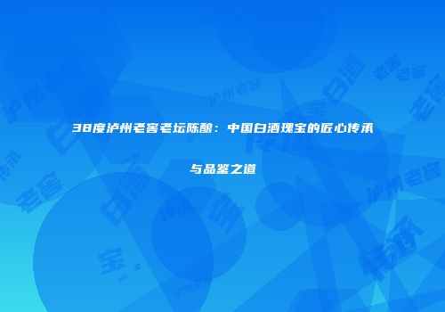 38度泸州老窖老坛陈酿：中国白酒瑰宝的匠心传承与品鉴之道