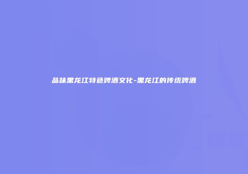 品味黑龙江特色啤酒文化-黑龙江的传统啤酒