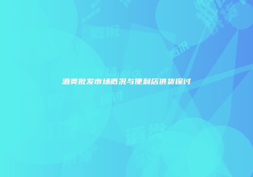酒类批发市场概况与便利店供货探讨