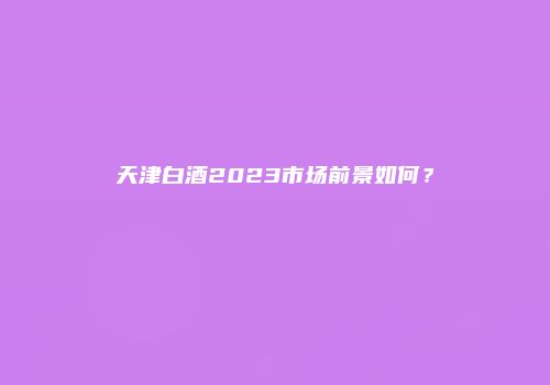 天津白酒2023市场前景如何？