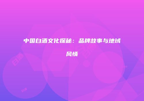 中国白酒文化探秘：品牌故事与地域风情