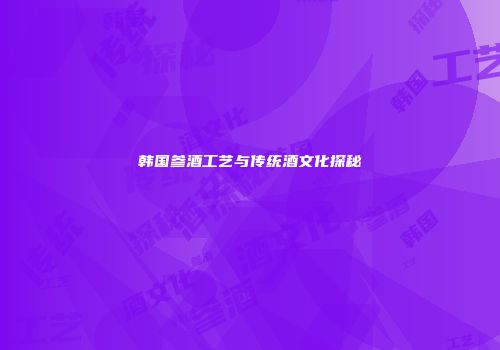 韩国参酒工艺与传统酒文化探秘