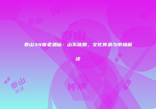 泰山39度老酒仙：山东佳酿，文化传承与市场解读