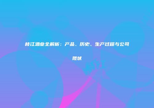 枝江酒业全解析：产品、历史、生产过程与公司现状