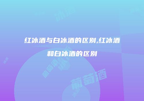 红冰酒与白冰酒的区别,红冰酒和白冰酒的区别