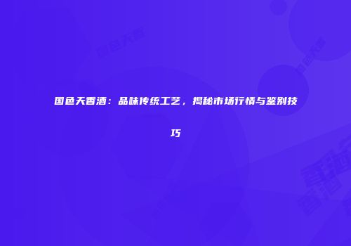 国色天香酒：品味传统工艺，揭秘市场行情与鉴别技巧