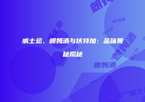 威士忌、朗姆酒与伏特加：品味奥秘揭秘