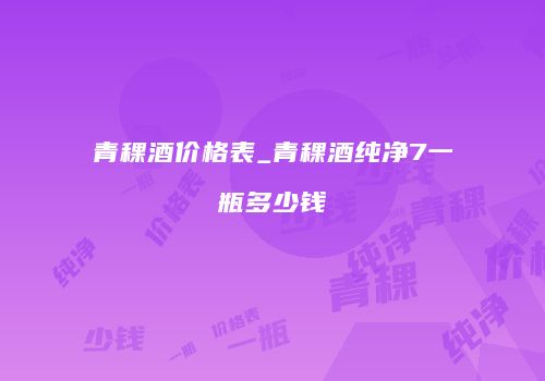 青稞酒价格表_青稞酒纯净7一瓶多少钱