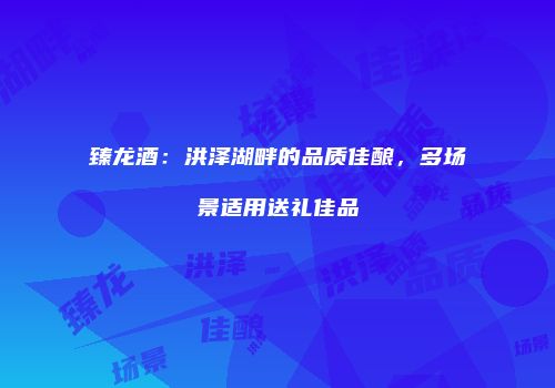 臻龙酒：洪泽湖畔的品质佳酿，多场景适用送礼佳品