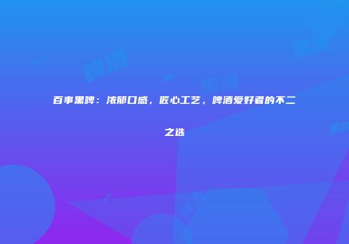 百事黑啤：浓郁口感，匠心工艺，啤酒爱好者的不二之选