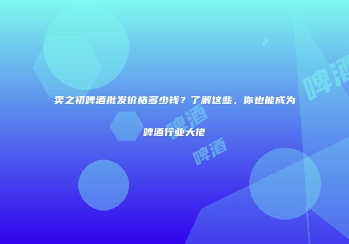 卖之初啤酒批发价格多少钱？了解这些，你也能成为啤酒行业大佬