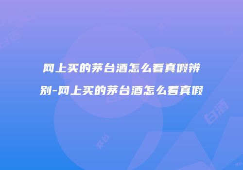 网上买的茅台酒怎么看真假辨别-网上买的茅台酒怎么看真假