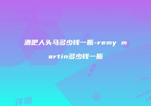 酒吧人头马多少钱一瓶-remy martin多少钱一瓶