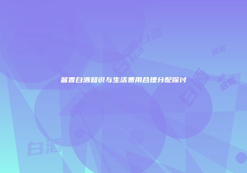 酱香白酒知识与生活费用合理分配探讨