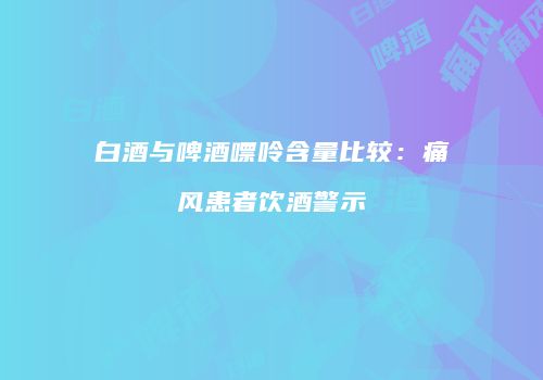 白酒与啤酒嘌呤含量比较：痛风患者饮酒警示