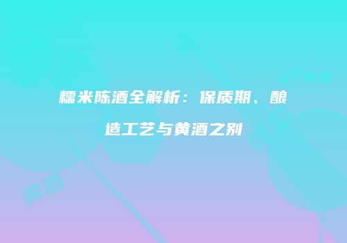 糯米陈酒全解析：保质期、酿造工艺与黄酒之别