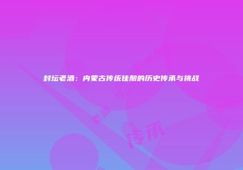封坛老酒：内蒙古传统佳酿的历史传承与挑战