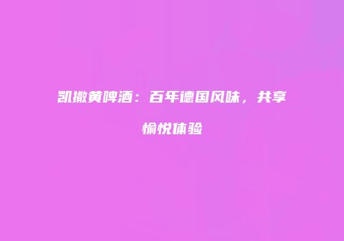 凯撒黄啤酒：百年德国风味，共享愉悦体验
