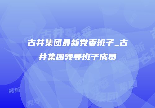 古井集团最新党委班子_古井集团领导班子成员