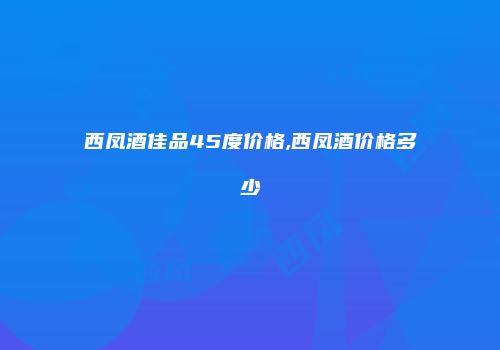 西凤酒佳品45度价格,西凤酒价格多少